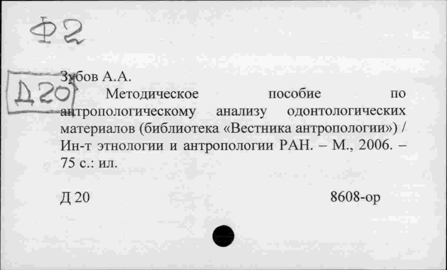 ﻿Ф2
- -Змбов А.А.
j ) «С О Г	Методическое	пособие	по
—антропологическому анализу одонтологических
материалов (библиотека «Вестника антропологии») /
Ин-т этнологии и антропологии РАН. - М., 2006. -
75 с.: ил.
Д20
8608-ор